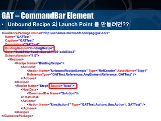 GAT – CommandBar Element
• Unbound Recipe 의 Launch Point 를 만들려면??
<GuidancePackage xmlns="http://schemas.microsoft.com/pag/gax-core"
Name="GATTest"
Caption="GATTest"
Description="GATTest"
BindingRecipe="BindingRecipe"
Guid="0b80515e-1bad-48ba-a0ff-f301ecb03bc3"
SchemaVersion="1.0">
<Recipes>
<Recipe Name="BindingRecipe“>
<Actions>
<Action Name="UnboundRecipeSample" Type="RefCreator" AssetName="Step1"
ReferenceType="GATTest.References.AnyElementReference, GATTest" />
</Actions>
</Recipe>
<Recipe Name="Step1" Bound="false">
<HostData>
<CommandBar Name="Solution"/>
</HostData>
<Actions>
<Action Name="UmcAction1" Type="GATTest.Actions.UmcAction1, GATTest" />
</Actions>
</Recipe>
</GuidancePackage>
 