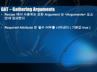 GAT – Gathering Arguments
• Recipe 에서 사용하는 모든 Argument 는 <Arguments> 요소
안에 정의한다
• Required Attribute 은 필수 여부를 나타낸다 ( 기본값 true )
 