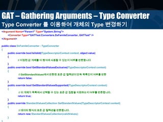 GAT – Gathering Arguments – Type Converter
<Argument Name="Param1" Type="System.String">
<Converter Type="GATTest.Converters.DxFamileConverter, GATTest" />
</Argument>
public class DxFamileConverter : TypeConverter
{
public override bool IsValid(ITypeDescriptorContext context, object value)
{
// 지정된 값 개체를 이 형식에 사용할 수 있는지 여부를 반환합니다
}
public override bool GetStandardValuesExclusive(ITypeDescriptorContext context)
{
// GetStandardValues에서 반환된 표준 값 컬렉션이 단독 목록인지 여부를 반환
return false;
}
public override bool GetStandardValuesSupported(ITypeDescriptorContext context)
{
// 이 개체가 목록에서 선택할 수 있는 표준 값 집합을 지원하는지 여부를 반환합니다.
return true;
}
public override StandardValuesCollection GetStandardValues(ITypeDescriptorContext context)
{
// 데이터 형식의 표준 값 컬렉션을 반환합니다.
return new StandardValuesCollection(validValues);
}
}
Type Converter 를 이용하여 개체의 Type 변경하기
 