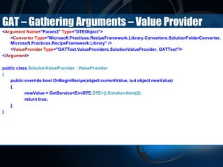 GAT – Gathering Arguments – Value Provider
<Argument Name="Param3" Type="DTEObject">
<Converter Type="Microsoft.Practices.RecipeFramework.Library.Converters.SolutionFolderConverter,
Microsoft.Practices.RecipeFramework.Library" />
<ValueProvider Type="GATTest.ValueProviders.SolutionValueProvider, GATTest"/>
</Argument>
public class SolutionValueProvider : ValueProvider
{
public override bool OnBeginRecipe(object currentValue, out object newValue)
{
newValue = GetService<EnvDTE.DTE>().Solution.Item(2);
return true;
}
}
 