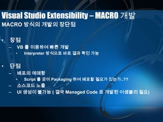 Visual Studio Extensibility – MACRO 개발
MACRO 방식의 개발의 장단점
• 장점
– VB 를 이용하여 빠른 개발
• Interpreter 방식으로 바로 결과 확인 가능
• 단점
– 배포의 애매함
• Script 를 굳이 Packaging 하여 배포할 필요가 있는가..??
– 소스코드 노출
– UI 생성이 불가능 ( 결국 Managed Code 로 개발된 어셈블리 필요)
 
