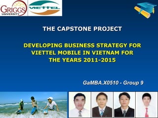 THE CAPSTONE PROJECT

DEVELOPING BUSINESS STRATEGY FOR
  VIETTEL MOBILE IN VIETNAM FOR
       THE YEARS 2011-2015



                GaMBA.X0510 - Group 9
 