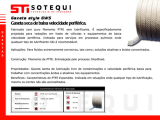 Fabricado com puro filamento PTFE sem lubrificante. É especificadamente projetada para vedações em haste de válvulas e equipamentos de baixa velocidade periférica. Indicada para serviços em processos químicos onde qualquer tipo de lubrificante não é recomendável.  Gaxeta style GWS Gaxeta seca de baixa velocidade periférica. Aplicações: Para fluídos extremamente corrosivos, tais como; soluções alcalinas e ácidos concentrados. Construção: Filamento de PTFE. Entrelaçada pelo processo InterBraid. Propriedades: Gaxeta isenta de lubricação livre de contaminações e velocidade periférica baixa para  trabalhar com concentrações ácidas e alcalinas nos equipamentos. Benefícios: Características do PTFE Expandido. Indicada em situações onde qualquer tipo de lubrificação, mesmo os inertes não são aconselhados. 