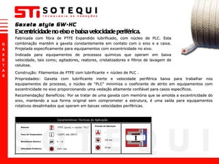 Fabricada com fibra de PTFE Expandido lubrificado, com núcleo de PLC. Esta combinação mantém a gaxeta constantemente em contato com o eixo e a caixa. Projetada especificamente para equipamentos com excentricidade no eixo.  Indicada para equipamentos de processos químicos que operam em baixa velocidade, tais como; agitadores, reatores, cristalizadores e filtros de lavagem de celulose.  Gaxeta style GW-HC Excentricidade no eixo e baixa velocidade periférica. Construção: Filamentos de PTFE com lubrificante + núcleo de PLC . Propriedades: Gaxeta com lubrificante inerte e velocidade periférica baixa para trabalhar nos equipamentos de processo, o núcleo de  “ PLC ”  minimiza o coeficiente de atrito em equipamentos com excentricidade no eixo proporcionando uma vedação altamente confiável para casos específicos.  Recomendação/ Benefícios: Por se tratar de uma gaxeta com memória que se amolda a excentricidade do eixo, mantendo a sua forma original sem comprometer a estrutura, é uma saída para equipamentos rotativos desalinhados que operam em baixas velocidades periféricas. 