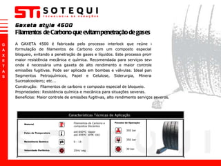 A GAXETA 4500 é fabricada pelo processo interlock que reúne uma formulação de filamentos de Carbono com um composto especial de bloqueio, evitando a penetração de gases e líquidos. Este processo promove maior resistência mecânica e química. Recomendada para serviços severos onde é necessária uma gaxeta de alto rendimento e maior controle de emissões fugitivas. Pode ser aplicada em bombas e válvulas. Ideal para os Segmentos Petroquímicos, Papel e Celulose, Siderurgia, Mineração, Sucroalcooleiro; etc... Gaxeta style 4500 Filamentos de Carbono que evitam penetração de gases e líquidos. Construção:  Filamentos de carbono e composto especial de bloqueio. Propriedades: Resistência química e mecânica para situações severas. Benefícios: Maior controle de emissões fugitivas, alto rendimento serviços severos. 