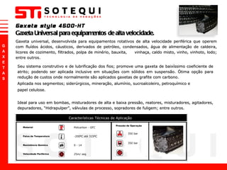 Gaxeta style 4500-HT Gaxeta Universal para equipamentos de alta velocidade. Gaxeta universal, desenvolvida para equipamentos rotativos de alta velocidade periférica que operem com fluídos ácidos, cáusticos, derivados de petróleo, condensados, água de alimentação de caldeira, licores de cozimento, filtrados, polpa de minério, bauxita,  vinhaça, caldo misto, vinho, vinhoto, lodo; entre outros. Seu sistema construtivo e de lubrificação dos fios; promove uma gaxeta de baixíssimo coeficiente de atrito; podendo ser aplicada inclusive em situações com sólidos em suspensão. Ótima opção para redução de custos onde normalmente são aplicados gaxetas de grafite com carbono.  Aplicada nos segmentos; siderúrgicos, mineração, alumínio, sucroalcoleiro, petroquímico e  papel celulose.  Ideal para uso em bombas, misturadores de alta e baixa pressão, reatores, misturadores, agitadores, depuradores,  “ Hidrapulper ” , válvulas de processo, sopradores de fuligem; entre outros. 