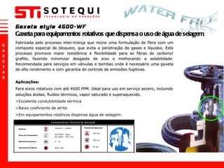 Fabricada pelo processo inter-trança que reúne uma formulação de fibra com um composto especial de bloqueio, que evita a penetração de gases e líquidos. Este processo promove maior resistência e flexibilidade para as fibras de carbono/ grafite, fazendo minimizar desgaste de eixo e melhorando a selabilidade. Recomendada para serviços em válvulas e bombas onde é necessário uma gaxeta de alto rendimento e com garantia de controle de emissões fugitivas. Aplicações: Para eixos rotativos com até 4000 FPM. Ideal para uso em serviço severo, incluindo soluções ácidas, fluídos térmicos, vapor saturado e superaquecido.  >Excelente condutibilidade térmica >Baixo coeficiente de atrito >Em equipamentos rotativos dispensa água de selagem. Gaxeta style 4500-WF Gaxeta para equipamentos rotativos que dispensa o uso de água de selagem. 