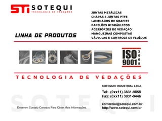 LINHA DE PRODUTOS JUNTAS METÁLICAS CHAPAS E JUNTAS PTFE LAMINADOS DE GRAFITE PAPELÕES HIDRÁULICOS ACESSÓRIOS DE VEDAÇÃO MANGUEIRAS COMPOSTAS VÁLVULAS E CONTROLE DE FLUÍDOS SOTEQUI® INDUSTRIAL LTDA . Tel:  (0xx11) 3831-9858 Fax: (0xx11) 3831-9446 [email_address] http://www.sotequi.com.br Entre em Contato Conosco Para Obter Mais Informações. 