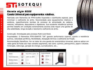 Gaxeta style 8002 Gaxeta Universal para equipamentos rotativos. Fabricada com filamentos de PTFE-Grafite Expandido e lubrificante especial, para minimizar o coeficiente de atrito. Recomendada para equipamentos rotativos e estáticos, especificamente bombas de processo de alimentação de caldeira, reatores, refinadores, depuradores e digestores. Sua excelente resistência química permite trabalho em condições extremamente severas onde requer uma gaxeta de alta selabilidade, longa duração e baixíssimo coeficiente de atrito.  Construção: Entrelaçada pelo processo Multi-Lock Braid. Propriedades: O filamentos PTFE-GRAFITE  “ GK ”  garante performance superior, quanto a resistência química, velocidade periférica, flexibilidade, dissipação térmica e coeficiente de fricção.  Recomendação/ Benefícios: Por se tratar de uma gaxeta de característica Universal, pode-se aplicar em vasta gama de fluído dos mais variados segmentos, tais como: químico, petroquímico, papel e celulose. mineração, siderurgia, geração de energia, sucroalcooleiro, etc...  