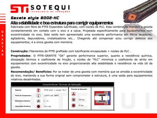 Gaxeta style 8002-HC Alta selabilidade e boa estrutura para corrigir equipamentos Fabricada com fibra de PTFE Expandido lubrificado, com núcleo de PLC. Esta combinação mantém a gaxeta constantemente em contato com o eixo e a caixa. Projetada especificamente para equipamentos com excentricidade no eixo. Este estilo tem apresentado uma excelente performance em filtros lavadores, agitadores, depuradores, cristalizadores etc... Chegando até compensar e/ou corrigir defeitos dos equipamentos; é a única gaxeta com memória. Construção:  Filamentos de PTFE grafitado com lubrificante encapsulado + núcleo de PLC . Propriedades : O PTFE-GRAFITE  “ GK ”  garante performance superior, quanto a resistência química, dissipação térmica e coeficiente de fricção, o núcleo de  “ PLC ”  minimiza o coeficiente de atrito em equipamentos com excentricidade no eixo proporcionando alta selabilidade e resistência na vida útl da gaxeta.  Recomendação/ Benefícios:  Por se tratar de uma gaxeta com memória que se amolda a excentricidade do eixo, mantendo a sua forma original sem comprometer a estrutura, é uma saída para equipamentos rotativos desalinhados. 