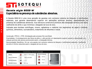 Gaxeta style 8002-W Especialista na presença de substâncias abrasivas. Construção: PTFE-G + PTFE. Entrelaçada pelo processo Mix-Lock Braid. Propriedades: O entrelaçamento das fibras de ptfe-g + ptfe permite um desempenho superior quando a abrasividade e os ataques químicos são severos promovendo assim; a dissipação térmica.  Recomendação/ Benefícios: Por ser uma gaxeta com exclusivo sistema de bloqueio e lubrificantes especiais o coeficiente de atrito é mínimo reduzindo assim o desgaste de luva do eixo. A Gaxeta 8002-W é uma nova geração de gaxetas com exclusivo sistema de bloqueio e lubrificantes especiais, que garante desempenho superior em aplicações químicas severas, especialmente na presença de substâncias abrasivas. Sua estrutura construtiva promove alta dissipação térmica com baixo coeficiente de atrito o que minimiza o desgaste da luva do eixo. Indicada para bombas contrífugas, mixers, agitadores e reatores nos segmentos de papel e celulose, químicos, alimentício, sucroalcoleiro, tratamento de efluentes e naval. 