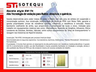 Gaxeta style GW-Tk Alta Tecnologia de vedação para fluídos abrasivos e químicos. Construção: TW+PTFE. Entrelaçada pelo processo InterLock Braid. Recomendada para os seguintes segmentos: Sucroalcoleiros, Químicos, Siderúrgicos,  “ Plantas Mineradoras ” , Alimentícias e Farmacêuticas. Propriedades: O Kombo Pack permite um desempenho de alta performance com resistência mecânica.Benefícios: A gaxeta GW-TK é extremamente versátil, sua alta flexibilidade e maciez possibilita facilidades na instalação e extração, devido à alta qualidade das fibras de PTFE que não enrijecem mesmo em severas condições de trabalho.  Gaxeta desenvolvida para vedar massa de papel e fluídos com alto grau de sólidos em suspensão e concentração química. Sua construção intertrançada de fibras de PTFE com fibras TWA, garante a gaxeta propriedades únicas de resistência química, mecânica, e resistência à extrusão. Possui baixíssimo coeficiente de atrito, que proporciona a preservação de luvas e eixos. Indicada para trabalho em equipamentos rotativos tais como: Misturadores, Reatores de Oxigênio, Difusores, Filtros Lavadores de Celulose, Bombas, Válvulas, entre outros equipamentos da  “ área de branqueamento ”  e secagem nas Indústrias de Papel & Celulose.  