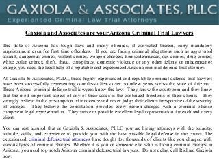 Gaxiola and Associates are your Arizona Criminal Trial Lawyers
The state of Arizona has tough laws and many offenses, if convicted therein, carry mandatory
imprisonment even for first time offenders. If you are facing criminal allegations such as aggravated
assault, dangerous crimes, violent crimes, weapon charges, homicide/murder, sex crimes, drug crimes,
white collar crimes, theft, fraud, conspiracy, domestic violence or any other felony or misdemeanor
charge, you need the legal help of a reputable and experienced Arizona criminal defense trial attorney.
At Gaxiola & Associates, PLLC, these highly experienced and reputable criminal defense trial lawyers
have been successfully representing countless clients over countless years across the state of Arizona.
These Arizona criminal defense trial lawyers know the law. They know the courtroom and they know
that the most important aspect of any of their cases is the continued freedoms of their clients. They
strongly believe in the presumption of innocence and never judge their clients irrespective of the severity
of charges. They believe the constitution provides every person charged with a criminal offense
competent legal representation. They strive to provide excellent legal representation for each and every
client.
You can rest assured that at Gaxiola & Associates, PLLC you are hiring attorneys with the tenacity,
attitude, skills, and experience to provide you with the best possible legal defense in the courts. The
experienced criminal defense trial attorneys have fought for thousands of clients like you charged with
various types of criminal charges. Whether it is you or someone else who is facing criminal charges in
Arizona, you need top notch Arizona criminal defense trial lawyers. Do not delay, call Richard Gaxiola
now.
 
