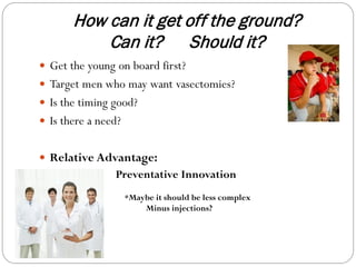 How can it get off the ground?
Can it? Should it?
 Get the young on board first?
 Target men who may want vasectomies?
 Is the timing good?
 Is there a need?
 Relative Advantage:

Preventative Innovation
*Maybe it should be less complex
Minus injections?

 