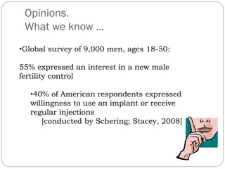 Opinions.
What we know …
•Global survey of 9,000 men, ages 18-50:
55% expressed an interest in a new male
fertility control
•40% of American respondents expressed
willingness to use an implant or receive
regular injections
[conducted by Schering; Stacey, 2008]

 