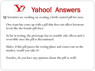 Yahoo! Answers
Q: Scientists are working on creating a birth control pill for men.
One team has come up with a pill that does not affect hormone
levels like the female pill does.
So far in testing, the prototype has no notable side effects and is
reversible once the pill is discontinued.
Males: if this pill passes the testing phase and comes out on the
market, would you take it?
Females, do you have any opinions about this pill as well?

 