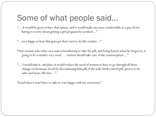 Some of what people said…
“… it would be great to have that option, and it would make me more comfortable as a guy of not
having to worry about getting a girl pregnant by accident…”
“…very happy to hear that guys get their turn to do this routine…”
“Any woman who relies on a man remembering to take the pill, and being honest when he forgets it, is
going to be a mother very soon! … women should take care of the contraception …”
“… I would take it. and plus, it would reduce the need of women to have to go through all those
changes in hormone-levels by discontinuing that pill, if the male birth control pill, proves to be
safer and more effective…”
“Good since I won't have to take it. I am happy with my vasectomy.”

 