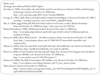 Works cited
All images from Microsoft Word 2007 ClipArt.
Dvorsky, G. (2008). Sorry ladies, the male birth control is not about you. Institute of Ethics and Emerging
Technologies. Retrieved October 28, 3008, from
http://ieet.org/index.php/IEET/more/dvorsky20080501.
George, K. (2002). Male birth control pill studied. Seattle Post-Intelligencer. Retreived October 28, 2008, f
rom http://seattlepi.nwsource.com/local/96391_malepill20.shtml
Mar, A. (2004). Jagged little pill: Will male birth control even become a reality? Medical Examiner.
Retrieved October 28, 2008 from, http://slate.msn.com/id/2107558.
Planned Parenthood. (2008). Withdrawal method. Retrieved November 4, 2008 from,
http://www.plannedparenthood.org/health-topics/birth-control/withdrawal-pull-outmethod-4218.htm.
Stacey, D. (2008). Men’s Birth Control…The Wait Continues. About.com. Retrieved October 27, 2008
from, http://contraception.about.com/b/2008/08/07/mens-birth-controlthe-waitcontinues.htm
Watson, S. (2005). How the male birth control pill will work. Howstuffworks.com. Retrieved October 29,
2008 from, http://health.howstuffworks.com/male-bc-pill.htm
Weaver, J. (2006). At last! Scientists develop male pill: Single dose, hormone free drug prevents ejaculation
of sperm. MSNBC.com. Retrieved October 29, 2008 from,
http://www.msnbc.com/id/15937201/print/1/.
Zimmer, D. (2006). The Male Contraceptive Pill. AskMen.com. Retrieved October 29, 2008 from,
http://www.askmen.com/dating/dzimmer_60/72_love_answers.html.
Yahoo Answers: Retrieved November 8, 2008 from
http://answers.yahoo.com/question/index;_ylt=Al7zVN5eQ4z6ps2PvEYdPTUjzKIX;_ylv=3
?qid=20061203184501AArl5DW

 