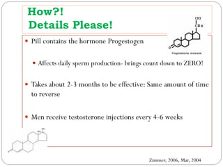 How?!
Details Please!
 Pill contains the hormone Progestogen
 Affects daily sperm production- brings count down to ZERO!

 Takes about 2-3 months to be effective: Same amount of time

to reverse

 Men receive testosterone injections every 4-6 weeks

Zimmer, 2006, Mar, 2004

 