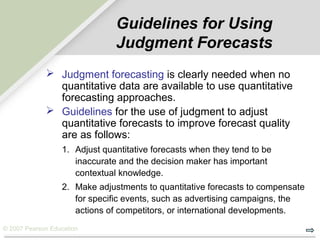 © 2007 Pearson Education
Guidelines for Using
Judgment Forecasts
 Judgment forecasting is clearly needed when no
quantitative data are available to use quantitative
forecasting approaches.
 Guidelines for the use of judgment to adjust
quantitative forecasts to improve forecast quality
are as follows:
1. Adjust quantitative forecasts when they tend to be
inaccurate and the decision maker has important
contextual knowledge.
2. Make adjustments to quantitative forecasts to compensate
for specific events, such as advertising campaigns, the
actions of competitors, or international developments.
 