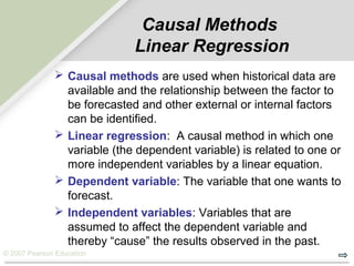 © 2007 Pearson Education
Causal Methods
Linear Regression
 Causal methods are used when historical data are
available and the relationship between the factor to
be forecasted and other external or internal factors
can be identified.
 Linear regression: A causal method in which one
variable (the dependent variable) is related to one or
more independent variables by a linear equation.
 Dependent variable: The variable that one wants to
forecast.
 Independent variables: Variables that are
assumed to affect the dependent variable and
thereby “cause” the results observed in the past.
 