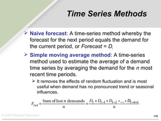 © 2007 Pearson Education
Time Series Methods
 Naive forecast: A time-series method whereby the
forecast for the next period equals the demand for
the current period, or Forecast = Dt
 Simple moving average method: A time-series
method used to estimate the average of a demand
time series by averaging the demand for the n most
recent time periods.
 It removes the effects of random fluctuation and is most
useful when demand has no pronounced trend or seasonal
influences.
…
 