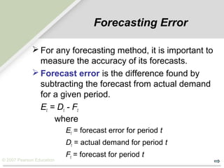 © 2007 Pearson Education
Forecasting Error
 For any forecasting method, it is important to
measure the accuracy of its forecasts.
 Forecast error is the difference found by
subtracting the forecast from actual demand
for a given period.
Et = Dt - Ft
where
Et = forecast error for period t
Dt = actual demand for period t
Ft = forecast for period t
 