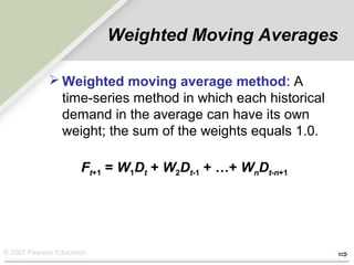 © 2007 Pearson Education
Weighted Moving Averages
 Weighted moving average method: A
time-series method in which each historical
demand in the average can have its own
weight; the sum of the weights equals 1.0.
Ft+1 = W1Dt + W2Dt-1 + …+ WnDt-n+1
 