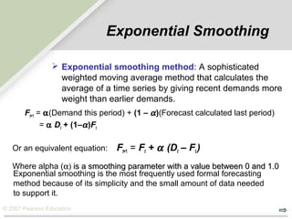 © 2007 Pearson Education
Exponential Smoothing
Ft+1 = αα(Demand this period) + (1 – αα)(Forecast calculated last period)
= αα Dt + (1–αα)Ft
Or an equivalent equation: Ft+1 = Ft + αα (Dt – Ft )
Where alpha (α)α) is a smoothing parameter with a value between 0 and 1.0is a smoothing parameter with a value between 0 and 1.0
Exponential smoothing is the most frequently used formal forecasting
method because of its simplicity and the small amount of data needed
to support it.
 Exponential smoothing method: A sophisticated
weighted moving average method that calculates the
average of a time series by giving recent demands more
weight than earlier demands.
 