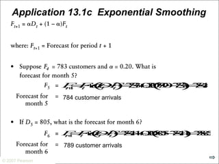 © 2007 Pearson Education
© 2007 Pearson
Application 13.1c Exponential Smoothing
Ft+1=Ft+αDt−Ft( )=783+0.20790−783( )=784.4
784 customer arrivals
Ft+1=Ft+αDt−Ft( )=784.4+0.20805−784.4( )=788.52
789 customer arrivals
 