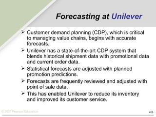 © 2007 Pearson Education
Forecasting at Unilever
 Customer demand planning (CDP), which is critical
to managing value chains, begins with accurate
forecasts.
 Unilever has a state-of-the-art CDP system that
blends historical shipment data with promotional data
and current order data.
 Statistical forecasts are adjusted with planned
promotion predictions.
 Forecasts are frequently reviewed and adjusted with
point of sale data.
 This has enabled Unilever to reduce its inventory
and improved its customer service.
 
