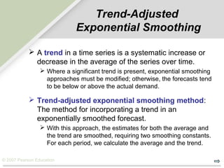© 2007 Pearson Education
Trend-Adjusted
Exponential Smoothing
 A trend in a time series is a systematic increase or
decrease in the average of the series over time.
 Where a significant trend is present, exponential smoothing
approaches must be modified; otherwise, the forecasts tend
to be below or above the actual demand.
 Trend-adjusted exponential smoothing method:
The method for incorporating a trend in an
exponentially smoothed forecast.
 With this approach, the estimates for both the average and
the trend are smoothed, requiring two smoothing constants.
For each period, we calculate the average and the trend.
 