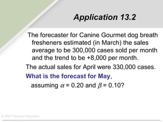 © 2007 Pearson Education
Application 13.2
The forecaster for Canine Gourmet dog breath
fresheners estimated (in March) the sales
average to be 300,000 cases sold per month
and the trend to be +8,000 per month.
The actual sales for April were 330,000 cases.
What is the forecast for May,
assuming α = 0.20 and β = 0.10?
 