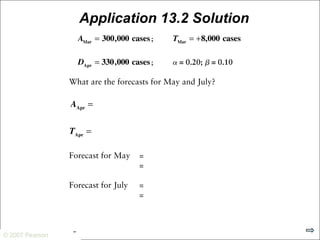 © 2007 Pearson Education
© 2007 Pearson
Application 13.2 Solution
thousand
thousand
To make forecasts for periods beyond the next period, multiply the trend
estimate by the number of additional periods, and add the result to the
current average
 