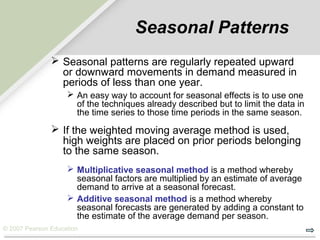 © 2007 Pearson Education
Seasonal Patterns
 Seasonal patterns are regularly repeated upward
or downward movements in demand measured in
periods of less than one year.
 An easy way to account for seasonal effects is to use one
of the techniques already described but to limit the data in
the time series to those time periods in the same season.
 If the weighted moving average method is used,
high weights are placed on prior periods belonging
to the same season.
 Multiplicative seasonal method is a method whereby
seasonal factors are multiplied by an estimate of average
demand to arrive at a seasonal forecast.
 Additive seasonal method is a method whereby
seasonal forecasts are generated by adding a constant to
the estimate of the average demand per season.
 