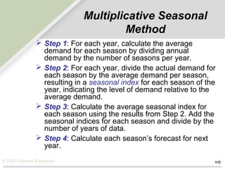 © 2007 Pearson Education
Multiplicative Seasonal
Method
 Step 1: For each year, calculate the average
demand for each season by dividing annual
demand by the number of seasons per year.
 Step 2: For each year, divide the actual demand for
each season by the average demand per season,
resulting in a seasonal index for each season of the
year, indicating the level of demand relative to the
average demand.
 Step 3: Calculate the average seasonal index for
each season using the results from Step 2. Add the
seasonal indices for each season and divide by the
number of years of data.
 Step 4: Calculate each season’s forecast for next
year.
 