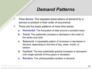 © 2007 Pearson Education
Demand Patterns
 Time Series: The repeated observations of demand for a
service or product in their order of occurrence.
 There are five basic patterns of most time series.
a. Horizontal. The fluctuation of data around a constant mean.
b. Trend. The systematic increase or decrease in the mean of
the series over time.
c. Seasonal. A repeatable pattern of increases or decreases in
demand, depending on the time of day, week, month, or
season.
d. Cyclical. The less predictable gradual increases or decreases
over longer periods of time (years or decades).
e. Random. The unforecastable variation in demand.
 