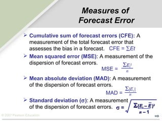 © 2007 Pearson Education
Measures of
Forecast Error
 Cumulative sum of forecast errors (CFE): A
measurement of the total forecast error that
assesses the bias in a forecast.
 Mean squared error (MSE): A measurement of the
dispersion of forecast errors.
 Mean absolute deviation (MAD): A measurement
of the dispersion of forecast errors.
 Standard deviation (σ): A measurement
of the dispersion of forecast errors.
ΣEt
2
nMSE =
MAD =
Σ|Et |
n
σσ == ΣΣ((EEtt – E– E ))22
nn – 1– 1
CFE = ∑Et
 