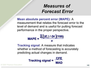 © 2007 Pearson Education
MAPE =MAPE =
ΣΣ[[||EEtt | /| / DtDt ]](100)(100)
nn
Measures of
Forecast Error
Mean absolute percent error (MAPE): A
measurement that relates the forecast error to the
level of demand and is useful for putting forecast
performance in the proper perspective.
Tracking signal: A measure that indicates
whether a method of forecasting is accurately
predicting actual changes in demand.
Tracking signal =Tracking signal =
CFECFE
MADMAD
 