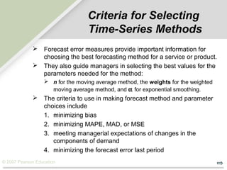 © 2007 Pearson Education
Criteria for Selecting
Time-Series Methods
 Forecast error measures provide important information for
choosing the best forecasting method for a service or product.
 They also guide managers in selecting the best values for the
parameters needed for the method:
 n for the moving average method, the weights for the weighted
moving average method, and α for exponential smoothing.
 The criteria to use in making forecast method and parameter
choices include
1. minimizing bias
2. minimizing MAPE, MAD, or MSE
3. meeting managerial expectations of changes in the
components of demand
4. minimizing the forecast error last period
 