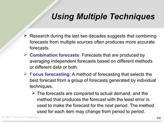 © 2007 Pearson Education
Using Multiple Techniques
 Research during the last two decades suggests that combining
forecasts from multiple sources often produces more accurate
forecasts.
 Combination forecasts: Forecasts that are produced by
averaging independent forecasts based on different methods
or different data or both.
 Focus forecasting: A method of forecasting that selects the
best forecast from a group of forecasts generated by individual
techniques.
 The forecasts are compared to actual demand, and the
method that produces the forecast with the least error is
used to make the forecast for the next period. The method
used for each item may change from period to period.
 