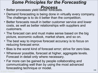 © 2007 Pearson Education
© 2007 Pearson
Some Principles for the Forecasting
Process• Better processes yield better forecasts.
• Demand forecasting is being done in virtually every company.
The challenge is to do it better than the competition.
• Better forecasts result in better customer service and lower
costs, as well as better relationships with suppliers and
customers.
• The forecast can and must make sense based on the big
picture, economic outlook, market share, and so on.
• The best way to improve forecast accuracy is to focus on
reducing forecast error.
• Bias is the worst kind of forecast error; strive for zero bias.
• Whenever possible, forecast at higher, aggregate levels.
Forecast in detail only where necessary.
• Far more can be gained by people collaborating and
communicating well than by using the most advanced
forecasting technique or model.
 