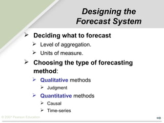 © 2007 Pearson Education
Designing the
Forecast System
 Deciding what to forecast
 Level of aggregation.
 Units of measure.
 Choosing the type of forecasting
method:
 Qualitative methods
 Judgment
 Quantitative methods
 Causal
 Time-series
 