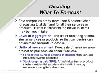 © 2007 Pearson Education
Deciding
What To Forecast
 Few companies err by more than 5 percent when
forecasting total demand for all their services or
products. Errors in forecasts for individual items
may be much higher.
 Level of Aggregation: The act of clustering several
similar services or products so that companies can
obtain more accurate forecasts.
 Units of measurement: Forecasts of sales revenue
are not helpful because prices fluctuate.
 Forecast the number of units of demand then translate
into sales revenue estimates
 Stock-keeping unit (SKU): An individual item or product
that has an identifying code and is held in inventory
somewhere along the value chain.
 