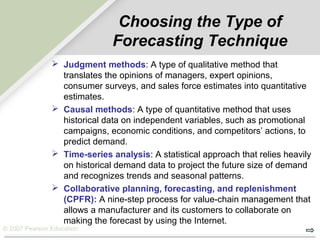 © 2007 Pearson Education
Choosing the Type of
Forecasting Technique
 Judgment methods: A type of qualitative method that
translates the opinions of managers, expert opinions,
consumer surveys, and sales force estimates into quantitative
estimates.
 Causal methods: A type of quantitative method that uses
historical data on independent variables, such as promotional
campaigns, economic conditions, and competitors’ actions, to
predict demand.
 Time-series analysis: A statistical approach that relies heavily
on historical demand data to project the future size of demand
and recognizes trends and seasonal patterns.
 Collaborative planning, forecasting, and replenishment
(CPFR): A nine-step process for value-chain management that
allows a manufacturer and its customers to collaborate on
making the forecast by using the Internet.
 