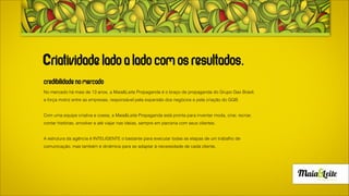 A Maia & Leite Propaganda é o braço de propaganda do Grupo Gax Brasil e é a grande força motriz entre as empresas, responsável
pela expansão dos negócios e pela criação do grupo.
No mercado há mais de 14 anos, inicialmente com o nome Gax Comunicação, com atuação 360º se transformou em Maia & Leite
Propaganda, para poder focar totalmente naquilo que é especializada: criações diferenciadas e surpreendentes, que trazem um retorno
expressivo para os clientes.
Chefiada pelo executivo Geison Maia Leite a agência está pronta, para inventar moda, criar, recriar, contar histórias, envolver e até viajar
nas ideias, mas mantendo nas cabeças criativas de seus profissionais sua razão de existir: trazer resultado para os clientes baseadas
em soluções criativas.
 