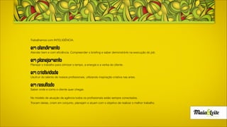 EMATENDIMENTO
Atender bem e com eficiência. Compreender o briefing e saber demonstrá-lo na execução do job.
EMplanejamento
Planejar o trabalho para otimizar o tempo, a energia e a verba do cliente.
EMcriatividade
Usufruir do talento de nossos profissionais, utilizando inspiração criativa nas artes.
EMresultado
Saber onde e como o cliente quer chegar.
No modelo de atuação da agência todos os profissionais estão sempre conectados.
Trocam ideias, criam em conjunto, planejam e atuam com o objetivo de realizar o melhor trabalho.
 
