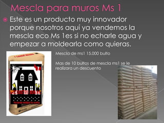    Este es un producto muy innovador
    porque nosotros aquí ya vendemos la
    mescla eco Ms 1es si no echarle agua y
    empezar a moldearla como quieras.
                 Mescla de ms1 15.000 bulto

                 Mas de 10 bultos de mescla ms1 se le
                 realizara un descuento
 
