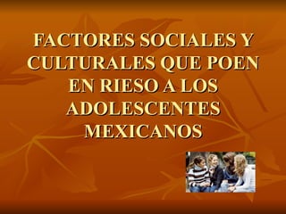 FACTORES SOCIALES Y CULTURALES QUE POEN EN RIESO A LOS ADOLESCENTES MEXICANOS 