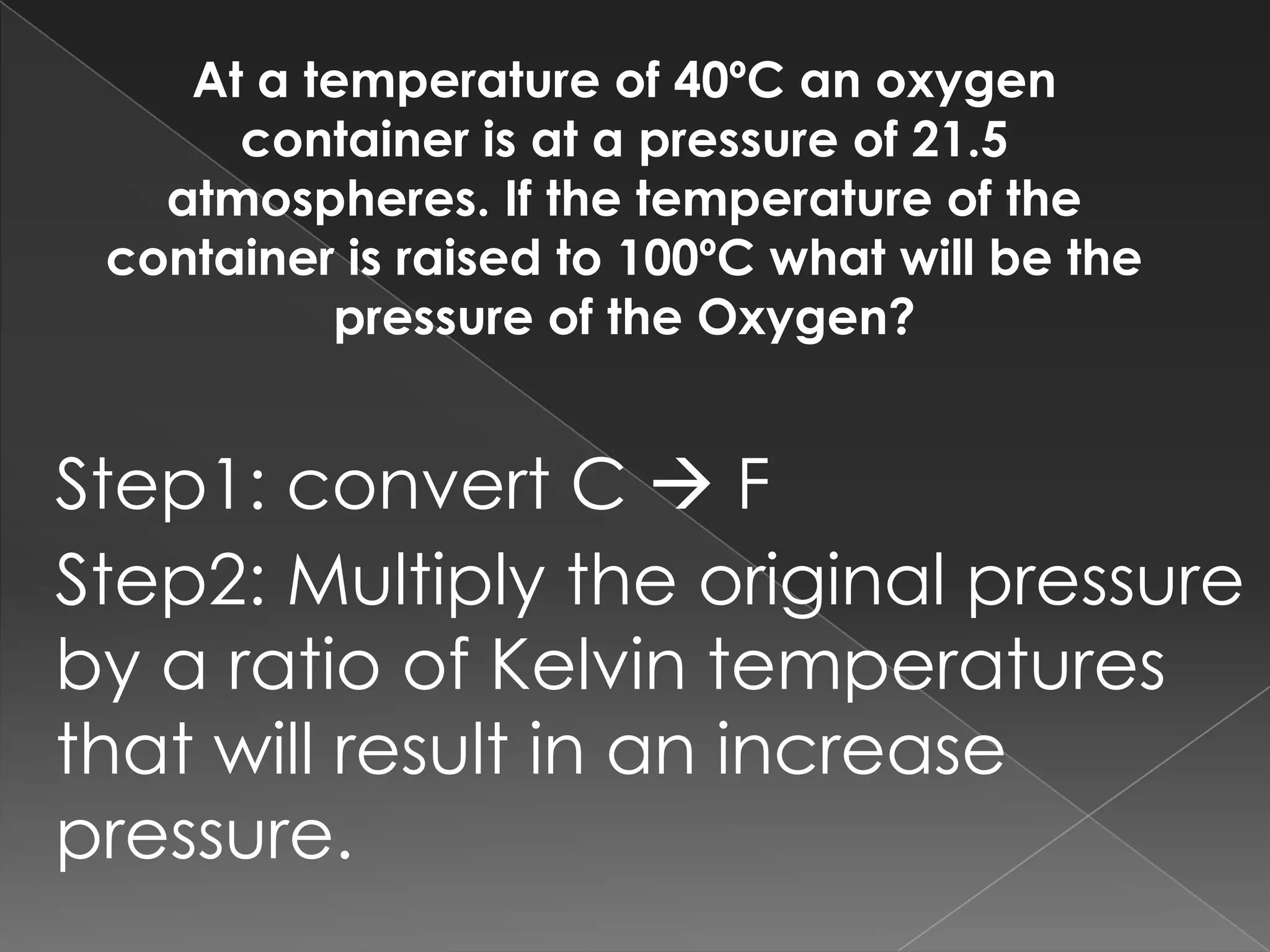 At a temperature of 40ºC an oxygen container is at a pressure of 21.5 atmospheres. If the temperature of the container is raised to 100ºC what will be the pressure of the Oxygen? Step1: convert C FStep2: Multiply the original pressure by a ratio of Kelvin temperatures that will result in an increase pressure.